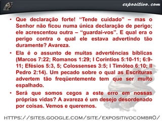 • Que declaração forte! “Tende cuidado” ‒ mas o
Senhor não ficou numa única declaração de perigo;
ele acrescentou outra ‒ “guardai-vos”. E qual era o
perigo contra o qual ele estava advertindo tão
duramente? Avareza.
• Ela é o assunto de muitas advertências bíblicas
(Marcos 7:22; Romanos 1:29; I Coríntios 5:10-11; 6:9-
11; Efésios 5:3, 5; Colossenses 3:5; I Timóteo 6:10; II
Pedro 2:14). Um pecado sobre o qual as Escrituras
advertem tão freqüentemente tem que ser muito
espalhado.
• Será que somos cegos a este erro em nossas
próprias vidas? A avareza é um desejo desordenado
por coisas. Vemos e queremos.
 