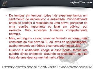 • De tempos em tempos, todos nós experimentamos um
sentimento de nervosismo e ansiedade. Principalmente
antes de conferir o resultado de uma prova, participar de
uma reunião importante ou falar em público, por
exemplo. São emoções humanas completamente
normais.
• Mas, em alguns casos, esse sentimento se torna mais
constante do que deveria. E, ao invés de ser passageiro,
acaba tomando as rédeas e comandado nossa vida.
• Quando a ansiedade chega a esse ponto, temos um
quadro clínico chamado “distúrbio de ansiedade”, que se
trata de uma doença mental muito séria.
 