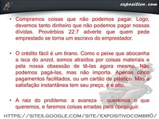 • Compramos coisas que não podemos pagar. Logo,
devemos tanto dinheiro que não podemos pagar nossas
dívidas. Provérbios 22:7 adverte que quem pede
emprestado se torna um escravo do emprestador.
• O crédito fácil é um tirano. Como o peixe que abocanha
a isca do anzol, somos atraídos por coisas materiais e
pela nossa obsessão de tê-las agora mesmo. Não
podemos pagá-las, mas não importa. Apenas cinco
pagamentos facilitados, ou um cartão de plástico. Mas a
satisfação instantânea tem seu preço, e é alto.
• A raiz do problema: a avareza ‒ queremos o que
queremos, e faremos coisas erradas para conseguir.
 