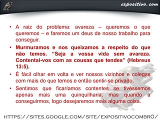 • A raiz do problema: avareza ‒ queremos o que
queremos ‒ e faremos um deus de nosso trabalho para
conseguir.
• Murmuramos e nos queixamos a respeito do que
não temos. “Seja a vossa vida sem avareza.
Contentai-vos com as cousas que tendes” (Hebreus
13:5).
• É fácil olhar em volta e ver nossos vizinhos e colegas
com mais do que temos e então sentir-se privado.
• Sentimos que ficaríamos contentes se tivéssemos
apenas mais uma quinquilharia, mas quando a
conseguirmos, logo desejaremos mais alguma coisa.
 