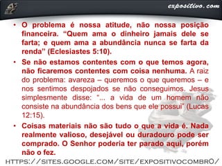 • O problema é nossa atitude, não nossa posição
financeira. “Quem ama o dinheiro jamais dele se
farta; e quem ama a abundância nunca se farta da
renda” (Eclesiastes 5:10).
• Se não estamos contentes com o que temos agora,
não ficaremos contentes com coisa nenhuma. A raiz
do problema: avareza ‒ queremos o que queremos ‒ e
nos sentimos despojados se não conseguimos. Jesus
simplesmente disse: “... a vida de um homem não
consiste na abundância dos bens que ele possui” (Lucas
12:15).
• Coisas materiais não são tudo o que a vida é. Nada
realmente valioso, desejável ou duradouro pode ser
comprado. O Senhor poderia ter parado aqui, porém
não o fez.
 