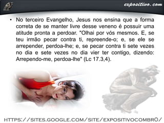 • No terceiro Evangelho, Jesus nos ensina que a forma
correta de se manter livre desse veneno é possuir uma
atitude pronta a perdoar. "Olhai por vós mesmos. E, se
teu irmão pecar contra ti, repreende-o; e, se ele se
arrepender, perdoa-lhe; e, se pecar contra ti sete vezes
no dia e sete vezes no dia vier ter contigo, dizendo:
Arrependo-me, perdoa-lhe" (Lc 17.3,4).
 