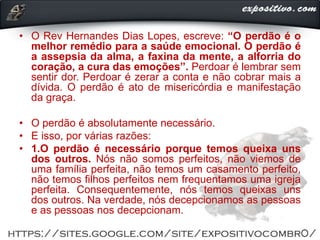 • O Rev Hernandes Dias Lopes, escreve: “O perdão é o
melhor remédio para a saúde emocional. O perdão é
a assepsia da alma, a faxina da mente, a alforria do
coração, a cura das emoções”. Perdoar é lembrar sem
sentir dor. Perdoar é zerar a conta e não cobrar mais a
dívida. O perdão é ato de misericórdia e manifestação
da graça.
• O perdão é absolutamente necessário.
• E isso, por várias razões:
• 1.O perdão é necessário porque temos queixa uns
dos outros. Nós não somos perfeitos, não viemos de
uma família perfeita, não temos um casamento perfeito,
não temos filhos perfeitos nem frequentamos uma igreja
perfeita. Consequentemente, nós temos queixas uns
dos outros. Na verdade, nós decepcionamos as pessoas
e as pessoas nos decepcionam.
 