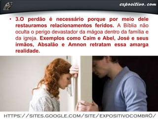 • 3.O perdão é necessário porque por meio dele
restauramos relacionamentos feridos. A Bíblia não
oculta o perigo devastador da mágoa dentro da família e
da igreja. Exemplos como Caim e Abel, José e seus
irmãos, Absalão e Amnon retratam essa amarga
realidade.
 