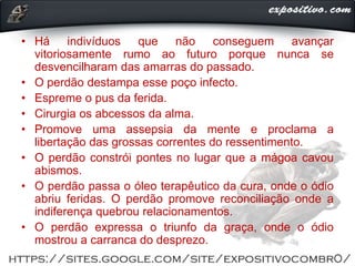 • Há indivíduos que não conseguem avançar
vitoriosamente rumo ao futuro porque nunca se
desvencilharam das amarras do passado.
• O perdão destampa esse poço infecto.
• Espreme o pus da ferida.
• Cirurgia os abcessos da alma.
• Promove uma assepsia da mente e proclama a
libertação das grossas correntes do ressentimento.
• O perdão constrói pontes no lugar que a mágoa cavou
abismos.
• O perdão passa o óleo terapêutico da cura, onde o ódio
abriu feridas. O perdão promove reconciliação onde a
indiferença quebrou relacionamentos.
• O perdão expressa o triunfo da graça, onde o ódio
mostrou a carranca do desprezo.
 