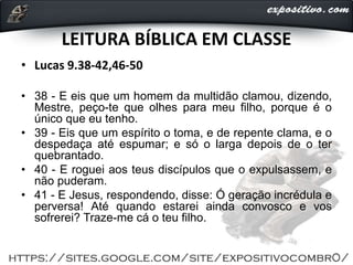 LEITURA BÍBLICA EM CLASSE
• Lucas 9.38-42,46-50
• 38 - E eis que um homem da multidão clamou, dizendo,
Mestre, peço-te que olhes para meu filho, porque é o
único que eu tenho.
• 39 - Eis que um espírito o toma, e de repente clama, e o
despedaça até espumar; e só o larga depois de o ter
quebrantado.
• 40 - E roguei aos teus discípulos que o expulsassem, e
não puderam.
• 41 - E Jesus, respondendo, disse: Ó geração incrédula e
perversa! Até quando estarei ainda convosco e vos
sofrerei? Traze-me cá o teu filho.
 