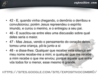 • 42 - E, quando vinha chegando, o demônio o derribou e
convulsionou; porém Jesus repreendeu o espírito
imundo, e curou o menino, e o entregou a seu pai.
• 46 - E suscitou-se entre eles uma discussão sobre qual
deles seria o maior.
• 47 - Mas Jesus, vendo o pensamento do coração deles,
tomou uma criança, pô-la junto a si
• 48 - e disse-lhes: Qualquer que receber esta criança em
meu nome recebe-me a mim; e qualquer que me recebe
a mim recebe o que me enviou; porque aquele que entre
vós todos for o menor, esse mesmo é grande.
 