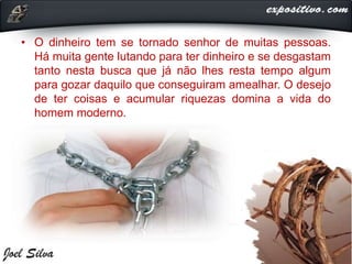 • O dinheiro tem se tornado senhor de muitas pessoas.
Há muita gente lutando para ter dinheiro e se desgastam
tanto nesta busca que já não lhes resta tempo algum
para gozar daquilo que conseguiram amealhar. O desejo
de ter coisas e acumular riquezas domina a vida do
homem moderno.
 