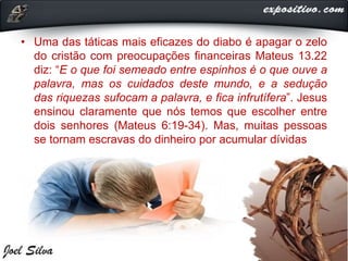 • Uma das táticas mais eficazes do diabo é apagar o zelo
do cristão com preocupações financeiras Mateus 13.22
diz: “E o que foi semeado entre espinhos é o que ouve a
palavra, mas os cuidados deste mundo, e a sedução
das riquezas sufocam a palavra, e fica infrutífera”. Jesus
ensinou claramente que nós temos que escolher entre
dois senhores (Mateus 6:19-34). Mas, muitas pessoas
se tornam escravas do dinheiro por acumular dívidas
 