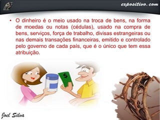 • O dinheiro é o meio usado na troca de bens, na forma
de moedas ou notas (cédulas), usado na compra de
bens, serviços, força de trabalho, divisas estrangeiras ou
nas demais transações financeiras, emitido e controlado
pelo governo de cada país, que é o único que tem essa
atribuição.
 