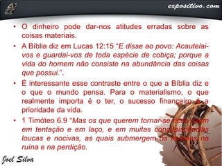 • O dinheiro pode dar-nos atitudes erradas sobre as
coisas materiais.
• A Bíblia diz em Lucas 12:15 “E disse ao povo: Acautelai-
vos e guardai-vos de toda espécie de cobiça; porque a
vida do homem não consiste na abundância das coisas
que possui.”.
• É interessante esse contraste entre o que a Bíblia diz e
o que o mundo pensa. Para o materialismo, o que
realmente importa é o ter, o sucesso financeiro é a
prioridade da vida.
• 1 Timóteo 6.9 “Mas os que querem tornar-se ricos caem
em tentação e em laço, e em muitas concupiscências
loucas e nocivas, as quais submergem os homens na
ruína e na perdição.
 