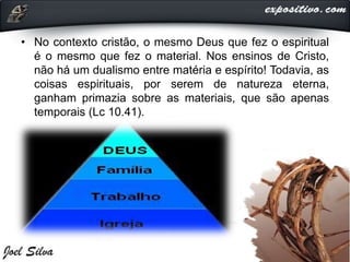 • No contexto cristão, o mesmo Deus que fez o espiritual
é o mesmo que fez o material. Nos ensinos de Cristo,
não há um dualismo entre matéria e espírito! Todavia, as
coisas espirituais, por serem de natureza eterna,
ganham primazia sobre as materiais, que são apenas
temporais (Lc 10.41).
 