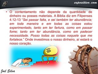 • O contentamento não depende da quantidade de
dinheiro ou posses materiais. A Bíblia diz em Filipenses
4.12-13 “Sei passar falta, e sei também ter abundância;
em toda maneira e em todas as coisas estou
experimentado, tanto em ter fartura, como em passar
fome; tanto em ter abundância, como em padecer
necessidade. Posso todas as coisas naquele que me
fortalece.” Onde investimos o nosso dinheiro, aí estará o
nosso coração.
 