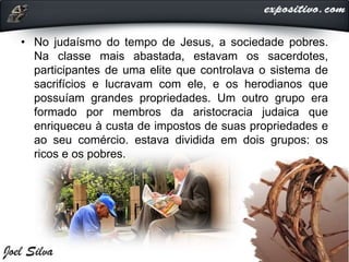 • No judaísmo do tempo de Jesus, a sociedade pobres.
Na classe mais abastada, estavam os sacerdotes,
participantes de uma elite que controlava o sistema de
sacrifícios e lucravam com ele, e os herodianos que
possuíam grandes propriedades. Um outro grupo era
formado por membros da aristocracia judaica que
enriqueceu à custa de impostos de suas propriedades e
ao seu comércio. estava dividida em dois grupos: os
ricos e os pobres.
 
