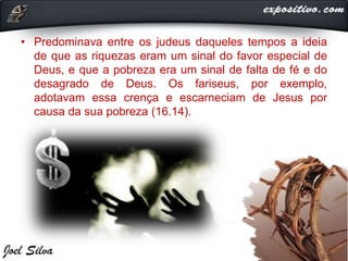 • Predominava entre os judeus daqueles tempos a ideia
de que as riquezas eram um sinal do favor especial de
Deus, e que a pobreza era um sinal de falta de fé e do
desagrado de Deus. Os fariseus, por exemplo,
adotavam essa crença e escarneciam de Jesus por
causa da sua pobreza (16.14).
 