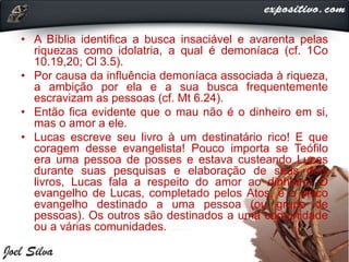 • A Bíblia identifica a busca insaciável e avarenta pelas
riquezas como idolatria, a qual é demoníaca (cf. 1Co
10.19,20; Cl 3.5).
• Por causa da influência demoníaca associada à riqueza,
a ambição por ela e a sua busca frequentemente
escravizam as pessoas (cf. Mt 6.24).
• Então fica evidente que o mau não é o dinheiro em si,
mas o amor a ele.
• Lucas escreve seu livro à um destinatário rico! E que
coragem desse evangelista! Pouco importa se Teófilo
era uma pessoa de posses e estava custeando Lucas
durante suas pesquisas e elaboração de seus dois
livros, Lucas fala a respeito do amor ao dinheiro! O
evangelho de Lucas, completado pelos Atos, é o único
evangelho destinado a uma pessoa (ou grupo de
pessoas). Os outros são destinados a uma comunidade
ou a várias comunidades.
 