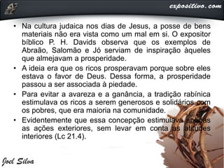 • Na cultura judaica nos dias de Jesus, a posse de bens
materiais não era vista como um mal em si. O expositor
bíblico P. H. Davids observa que os exemplos de
Abraão, Salomão e Jó serviam de inspiração àqueles
que almejavam a prosperidade.
• A ideia era que os ricos prosperavam porque sobre eles
estava o favor de Deus. Dessa forma, a prosperidade
passou a ser associada à piedade.
• Para evitar a avareza e a ganância, a tradição rabínica
estimulava os ricos a serem generosos e solidários com
os pobres, que era maioria na comunidade.
• Evidentemente que essa concepção estimulava apenas
as ações exteriores, sem levar em conta as atitudes
interiores (Lc 21.4).
 
