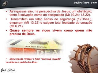 • As riquezas são, na perspectiva de Jesus, um obstáculo,
tanto à salvação como ao discipulado (Mt 19.24; 13.22).
• Transmitem um falso senso de segurança (12.15ss.),
enganam (Mt 13.22) e exigem total lealdade do coração
(Mt 6.21).
• Quase sempre os ricos vivem como quem não
precisa de Deus.
• Dilma manda remover a frase "Deus seja louvado"
do dinheiro a pedido dos Ateus
 