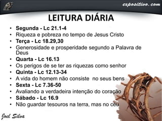 LEITURA DIÁRIA
• Segunda - Lc 21.1-4
• Riqueza e pobreza no tempo de Jesus Cristo
• Terça - Lc 18.29,30
• Generosidade e prosperidade segundo a Palavra de
Deus
• Quarta - Lc 16.13
• Os perigos de se ter as riquezas como senhor
• Quinta - Lc 12.13-34
• A vida do homem não consiste no seus bens
• Sexta - Lc 7.36-50
• Avaliando a verdadeira intenção do coração
• Sábado - Lc 16.9
• Não guardar tesouros na terra, mas no céu
 