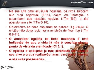 • Na sua luta para acumular riquezas, os ricos sufocam
sua vida espiritual (8.14), caem em tentação e
sucumbem aos desejos nocivos (1Tm 6.9), e daí
abandonam a fé (1Tm 6.10).
• Geralmente os ricos exploram os pobres (Tg 2.5,6). O
cristão não deve, pois, ter a ambição de ficar rico (1Tm
6.9-11).
• O amontoar egoísta de bens materiais é uma
indicação de que a vida já não é considerada do
ponto de vista da eternidade (Cl 3.1).
• O egoísta e cobiçoso já não centraliza em Deus o
seu alvo e a sua realização, mas, sim, em si mesmo
e nas suas possessões.
 