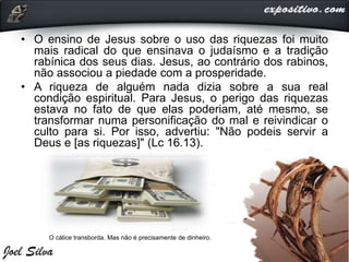 • O ensino de Jesus sobre o uso das riquezas foi muito
mais radical do que ensinava o judaísmo e a tradição
rabínica dos seus dias. Jesus, ao contrário dos rabinos,
não associou a piedade com a prosperidade.
• A riqueza de alguém nada dizia sobre a sua real
condição espiritual. Para Jesus, o perigo das riquezas
estava no fato de que elas poderiam, até mesmo, se
transformar numa personificação do mal e reivindicar o
culto para si. Por isso, advertiu: "Não podeis servir a
Deus e [as riquezas]" (Lc 16.13).
O cálice transborda. Mas não é precisamente de dinheiro.
 