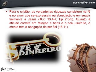 • Para o cristão, as verdadeiras riquezas consistem na fé
e no amor que se expressam na abnegação e em seguir
fielmente a Jesus (1Co 13.4-7; Fp 2.3-5). Quanto à
atitude correta em relação a bens e o seu usufruto, o
crente tem a obrigação de ser fiel (16.11).
 