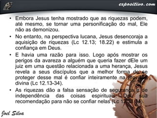 • Embora Jesus tenha mostrado que as riquezas podem,
até mesmo, se tornar uma personificação do mal, Ele
não as demonizou.
• No entanto, na perspectiva lucana, Jesus desencoraja a
aquisição de riquezas (Lc 12.13; 18.22) e estimula a
confiança em Deus.
• E havia uma razão para isso. Logo após mostrar os
perigos da avareza a alguém que queria fazer dEle um
juiz em uma questão relacionada a uma herança, Jesus
revela a seus discípulos que a melhor forma de se
proteger desse mal é confiar inteiramente na provisão
divina (Lc 12.13-34).
• As riquezas dão a falsa sensação de segurança e de
independência das coisas espirituais. Daí, sua
recomendação para não se confiar nelas (Lc 12.33,34).
 