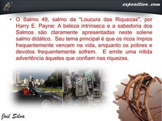 • O Salmo 49, salmo da "Loucura das Riquezas", por
Harry E. Payne: A beleza intrínseca e a sabedoria dos
Salmos são claramente apresentadas neste solene
salmo didático. Seu tema principal é que os ricos ímpios
frequentemente vencem na vida, enquanto os pobres e
devotos frequentemente sofrem. E emite uma nítida
advertência àqueles que confiam nas riquezas.
 