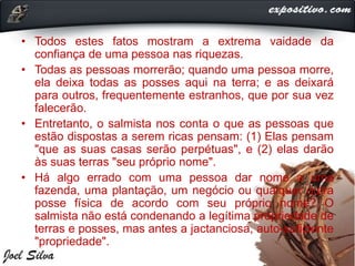 • Todos estes fatos mostram a extrema vaidade da
confiança de uma pessoa nas riquezas.
• Todas as pessoas morrerão; quando uma pessoa morre,
ela deixa todas as posses aqui na terra; e as deixará
para outros, frequentemente estranhos, que por sua vez
falecerão.
• Entretanto, o salmista nos conta o que as pessoas que
estão dispostas a serem ricas pensam: (1) Elas pensam
"que as suas casas serão perpétuas", e (2) elas darão
às suas terras "seu próprio nome".
• Há algo errado com uma pessoa dar nome a uma
fazenda, uma plantação, um negócio ou qualquer outra
posse física de acordo com seu próprio nome? O
salmista não está condenando a legítima propriedade de
terras e posses, mas antes a jactanciosa, auto-suficiente
"propriedade".
 