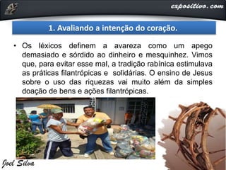 • Os léxicos definem a avareza como um apego
demasiado e sórdido ao dinheiro e mesquinhez. Vimos
que, para evitar esse mal, a tradição rabínica estimulava
as práticas filantrópicas e solidárias. O ensino de Jesus
sobre o uso das riquezas vai muito além da simples
doação de bens e ações filantrópicas.
1. Avaliando a intenção do coração.
 