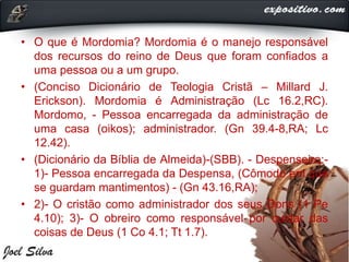 • O que é Mordomia? Mordomia é o manejo responsável
dos recursos do reino de Deus que foram confiados a
uma pessoa ou a um grupo.
• (Conciso Dicionário de Teologia Cristã – Millard J.
Erickson). Mordomia é Administração (Lc 16.2,RC).
Mordomo, - Pessoa encarregada da administração de
uma casa (oikos); administrador. (Gn 39.4-8,RA; Lc
12.42).
• (Dicionário da Bíblia de Almeida)-(SBB). - Despenseiro:-
1)- Pessoa encarregada da Despensa, (Cômodo em que
se guardam mantimentos) - (Gn 43.16,RA);
• 2)- O cristão como administrador dos seus Dons (1 Pe
4.10); 3)- O obreiro como responsável por cuidar das
coisas de Deus (1 Co 4.1; Tt 1.7).
 
