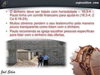 • O dinheiro deve ser lidado com honestidade – 16:3-4 –
Paulo tinha um comitê financeiro para ajudá-lo (16:3-4; 2
Co 8:16-24).
• Muitos obreiros perdem o seu testemunho pela maneira
pouco transparente como lidam com o dinheiro.
• Paulo recomenda as igreja escolher pessoas específicas
para lidar com o dinheiro das ofertas.
Realizar as finanças com transparência.
 