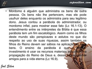 • Mordomo é alguém que administra os bens de outra
pessoa. Os bens não lhe pertencem, mas ele pode
usufruir deles enquanto os administra para seu legítimo
dono. Jesus contou a parábola do administrador, ou
mordomo infiel, para mostrar esse fato (Lc 16.1-13). O
entendimento entre os intérpretes da Bíblia é que essa
parábola tem um fim escatológico. Assim como os filhos
deste mundo são perspicazes e astutos no que diz
respeito ao uso de suas riquezas, assim também os
filhos do Reino devem ser sábios na aplicação de seus
bens. O ensino da parábola é que o melhor
investimento é usar os recursos materiais adquiridos na
propagação do Reino de Deus e, dessa forma, ganhar
amigos para a vida eterna (Lc 16.9).
 
