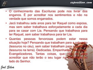 • O conhecimento das Escrituras pode nos livrar dos
enganos. É por acreditar nos sentimentos e não na
verdade que somos enganados.
• Jacó trabalhou sete anos para ter Raquel como esposa,
mas sem saber trabalhava esforçadamente a cada dia
para se casar com Lia. Pensando que trabalhava para
ter Raquel, sem saber trabalhava para ter Lia.
• Quantas pessoas fervorosas podem estar nessa
situação hoje? Pensando que trabalham para a salvação
(tesouros no céu), sem saber trabalham para a perdição
(tesouros na terra). Dedicadas. Empenhadas. Amorosas.
Evangelizadores. Tantas coisas, que não dá para
acreditar que não terão o seu lugar na eternidade ao
lado do Senhor.
 