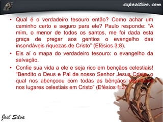 • Qual é o verdadeiro tesouro então? Como achar um
caminho certo e seguro para ele? Paulo responde: “A
mim, o menor de todos os santos, me foi dada esta
graça de pregar aos gentios o evangelho das
insondáveis riquezas de Cristo” (Efésios 3:8).
• Eis aí o mapa do verdadeiro tesouro: o evangelho da
salvação.
• Confie sua vida a ele e seja rico em bençãos celestiais!
“Bendito o Deus e Pai de nosso Senhor Jesus Cristo, o
qual nos abençoou com todas as bênçãos espirituais
nos lugares celestiais em Cristo” (Efésios 1:3).
 