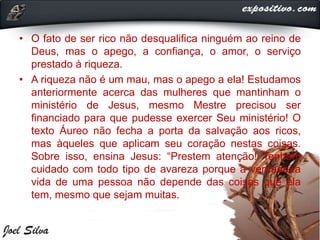 • O fato de ser rico não desqualifica ninguém ao reino de
Deus, mas o apego, a confiança, o amor, o serviço
prestado à riqueza.
• A riqueza não é um mau, mas o apego a ela! Estudamos
anteriormente acerca das mulheres que mantinham o
ministério de Jesus, mesmo Mestre precisou ser
financiado para que pudesse exercer Seu ministério! O
texto Áureo não fecha a porta da salvação aos ricos,
mas àqueles que aplicam seu coração nestas coisas.
Sobre isso, ensina Jesus: “Prestem atenção! Tenham
cuidado com todo tipo de avareza porque a verdadeira
vida de uma pessoa não depende das coisas que ela
tem, mesmo que sejam muitas.
 