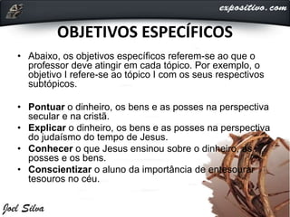 OBJETIVOS ESPECÍFICOS
• Abaixo, os objetivos específicos referem-se ao que o
professor deve atingir em cada tópico. Por exemplo, o
objetivo I refere-se ao tópico I com os seus respectivos
subtópicos.
• Pontuar o dinheiro, os bens e as posses na perspectiva
secular e na cristã.
• Explicar o dinheiro, os bens e as posses na perspectiva
do judaísmo do tempo de Jesus.
• Conhecer o que Jesus ensinou sobre o dinheiro, as
posses e os bens.
• Conscientizar o aluno da importância de entesourar
tesouros no céu.
 