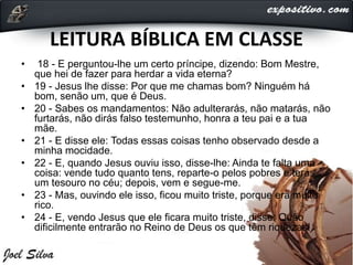 LEITURA BÍBLICA EM CLASSE
• 18 - E perguntou-lhe um certo príncipe, dizendo: Bom Mestre,
que hei de fazer para herdar a vida eterna?
• 19 - Jesus lhe disse: Por que me chamas bom? Ninguém há
bom, senão um, que é Deus.
• 20 - Sabes os mandamentos: Não adulterarás, não matarás, não
furtarás, não dirás falso testemunho, honra a teu pai e a tua
mãe.
• 21 - E disse ele: Todas essas coisas tenho observado desde a
minha mocidade.
• 22 - E, quando Jesus ouviu isso, disse-lhe: Ainda te falta uma
coisa: vende tudo quanto tens, reparte-o pelos pobres e terás
um tesouro no céu; depois, vem e segue-me.
• 23 - Mas, ouvindo ele isso, ficou muito triste, porque era muito
rico.
• 24 - E, vendo Jesus que ele ficara muito triste, disse: Quão
dificilmente entrarão no Reino de Deus os que têm riquezas!
 