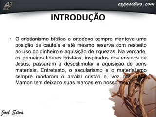 INTRODUÇÃO
• O cristianismo bíblico e ortodoxo sempre manteve uma
posição de cautela e até mesmo reserva com respeito
ao uso do dinheiro e aquisição de riquezas. Na verdade,
os primeiros líderes cristãos, inspirados nos ensinos de
Jesus, passaram a desestimular a aquisição de bens
materiais. Entretanto, o secularismo e o materialismo
sempre rondaram o arraial cristão e, vez por outra,
Mamon tem deixado suas marcas em nosso meio.
 