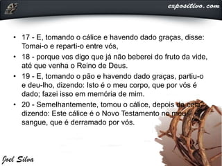 • 17 - E, tomando o cálice e havendo dado graças, disse:
Tomai-o e reparti-o entre vós,
• 18 - porque vos digo que já não beberei do fruto da vide,
até que venha o Reino de Deus.
• 19 - E, tomando o pão e havendo dado graças, partiu-o
e deu-lho, dizendo: Isto é o meu corpo, que por vós é
dado; fazei isso em memória de mim.
• 20 - Semelhantemente, tomou o cálice, depois da ceia,
dizendo: Este cálice é o Novo Testamento no meu
sangue, que é derramado por vós.
 