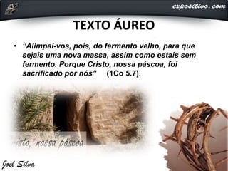 TEXTO ÁUREO
• “Alimpai-vos, pois, do fermento velho, para que
sejais uma nova massa, assim como estais sem
fermento. Porque Cristo, nossa páscoa, foi
sacrificado por nós” (1Co 5.7).
 