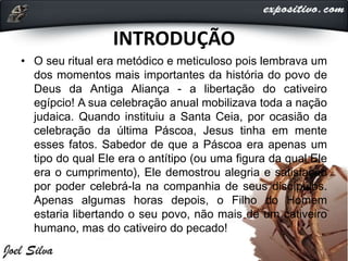 INTRODUÇÃO
• O seu ritual era metódico e meticuloso pois lembrava um
dos momentos mais importantes da história do povo de
Deus da Antiga Aliança - a libertação do cativeiro
egípcio! A sua celebração anual mobilizava toda a nação
judaica. Quando instituiu a Santa Ceia, por ocasião da
celebração da última Páscoa, Jesus tinha em mente
esses fatos. Sabedor de que a Páscoa era apenas um
tipo do qual Ele era o antítipo (ou uma figura da qual Ele
era o cumprimento), Ele demostrou alegria e satisfação
por poder celebrá-la na companhia de seus discípulos.
Apenas algumas horas depois, o Filho do Homem
estaria libertando o seu povo, não mais de um cativeiro
humano, mas do cativeiro do pecado!
 