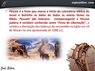 • Páscoa é a festa que marca o início do calendário bíblico de
Israel e delimita as datas de todas as outras festas na
Bíblia. Pessach (do hebraico ‫פסח‬, passagem) a Páscoa
judaica é também conhecida como "Festa da Libertação", e
celebra a libertação dos hebreus da escravidão no Egito em 14
de Nissan no ano aproximado de 1280 a.C.
 