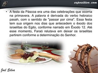 • A festa da Páscoa era uma das celebrações que ocorria
na primavera. A palavra é derivada do verbo hebraico
pasah, com o sentido de "passar por cima". Essa festa
tem sua origem nos dias que antecedem o êxodo dos
israelitas do Egito, conforme narrado em Êxodo 12. Até
esse momento, Faraó relutava em deixar os israelitas
partirem conforme a determinação do Senhor.
 