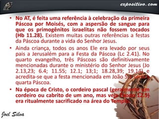• No AT, é feita uma referência à celebração da primeira
Páscoa por Moisés, com a aspersão de sangue para
que os primogênitos israelitas não fossem tocados
(Hb 11.28). Existem muitas outras referências a festas
da Páscoa durante a vida do Senhor Jesus.
• Ainda criança, todos os anos Ele era levado por seus
pais a Jerusalém para a Festa da Páscoa (Lc 2.41). No
quarto evangelho, três Páscoas são definitivamente
mencionadas durante o ministério do Senhor Jesus (Jo
2.13,23; 6.4; 11.55; 12.1; 13;1; 18.28,39; 19.14) e
acredita-se que a festa mencionada em João 5.1 seria a
quarta Páscoa.
• Na época de Cristo, o cordeiro pascal (geralmente um
cordeiro ou cabrito de um ano, mas veja Êxodo 12.5)
era ritualmente sacrificado na área do Templo.
 