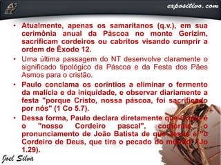 • Atualmente, apenas os samaritanos (q.v.), em sua
cerimônia anual da Páscoa no monte Gerizim,
sacrificam cordeiros ou cabritos visando cumprir a
ordem de Êxodo 12.
• Uma última passagem do NT desenvolve claramente o
significado tipológico da Páscoa e da Festa dos Pães
Asmos para o cristão.
• Paulo conclama os coríntios a eliminar o fermento
da malícia e da iniquidade, e observar diariamente a
festa "porque Cristo, nossa páscoa, foi sacrificado
por nós" (1 Co 5.7).
• Dessa forma, Paulo declara diretamente que Cristo é
o "nosso Cordeiro pascal", conforme o
pronunciamento de João Batista de que Jesus é "o
Cordeiro de Deus, que tira o pecado do mundo" (Jo
1.29).
 