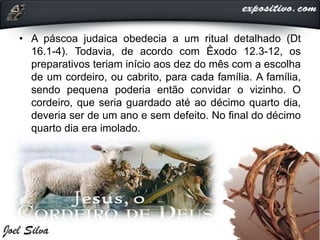 • A páscoa judaica obedecia a um ritual detalhado (Dt
16.1-4). Todavia, de acordo com Êxodo 12.3-12, os
preparativos teriam início aos dez do mês com a escolha
de um cordeiro, ou cabrito, para cada família. A família,
sendo pequena poderia então convidar o vizinho. O
cordeiro, que seria guardado até ao décimo quarto dia,
deveria ser de um ano e sem defeito. No final do décimo
quarto dia era imolado.
 