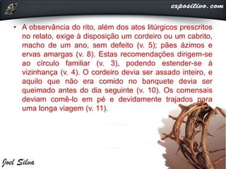 • A observância do rito, além dos atos litúrgicos prescritos
no relato, exige à disposição um cordeiro ou um cabrito,
macho de um ano, sem defeito (v. 5); pães ázimos e
ervas amargas (v. 8). Estas recomendações dirigem-se
ao círculo familiar (v. 3), podendo estender-se à
vizinhança (v. 4). O cordeiro devia ser assado inteiro, e
aquilo que não era comido no banquete devia ser
queimado antes do dia seguinte (v. 10). Os comensais
deviam comê-lo em pé e devidamente trajados para
uma longa viagem (v. 11).
 