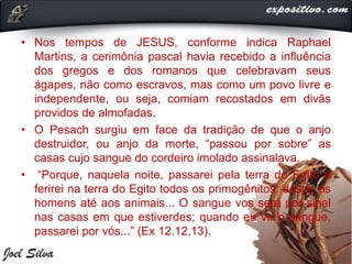 • Nos tempos de JESUS, conforme indica Raphael
Martins, a cerimônia pascal havia recebido a influência
dos gregos e dos romanos que celebravam seus
ágapes, não como escravos, mas como um povo livre e
independente, ou seja, comiam recostados em divãs
providos de almofadas.
• O Pesach surgiu em face da tradição de que o anjo
destruidor, ou anjo da morte, “passou por sobre” as
casas cujo sangue do cordeiro imolado assinalava.
• “Porque, naquela noite, passarei pela terra do Egito e
ferirei na terra do Egito todos os primogênitos, desde os
homens até aos animais... O sangue vos será por sinal
nas casas em que estiverdes; quando eu vir o sangue,
passarei por vós...” (Ex 12.12,13).
 