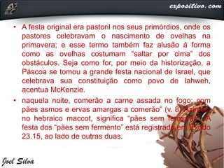 • A festa original era pastoril nos seus primórdios, onde os
pastores celebravam o nascimento de ovelhas na
primavera; e esse termo também faz alusão à forma
como as ovelhas costumam “saltar por cima” dos
obstáculos. Seja como for, por meio da historização, a
Páscoa se tomou a grande festa nacional de Israel, que
celebrava sua constituição como povo de Iahweh,
acentua McKenzie.
• naquela noite, comerão a carne assada no fogo; com
pães asmos e ervas amargas a comerão” (v. 8) Ázimos,
no hebraico maccot, significa “pães sem fermento”. A
festa dos “pães sem fermento” está registrada em Êxodo
23.15, ao lado de outras duas.
 